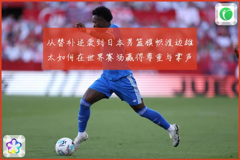 从替补逆袭到日本男篮旗帜渡边雄太如何在世界赛场赢得尊重与掌声数据研判：最新赛事动态与深度分析