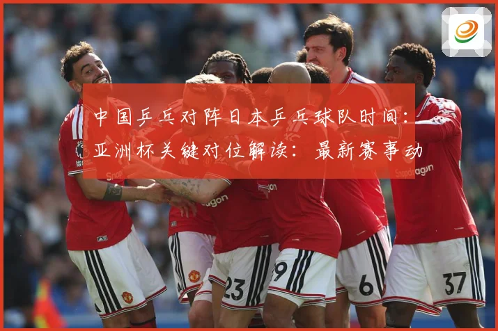 中国乒乓对阵日本乒乓球队时间：亚洲杯关键对位解读：最新赛事动态与深度分析