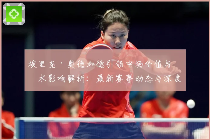 埃里克·奥德加德引领中场价值与战术影响解析：最新赛事动态与深度分析
