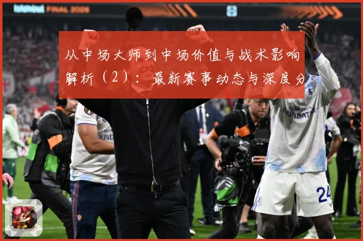 从中场大师到中场价值与战术影响解析（2）：最新赛事动态与深度分析