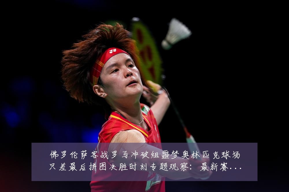 佛罗伦萨客战罗马冲破组噩梦奥林匹克球场只差最后拼图决胜时刻专题观察：最新赛事动态与深度分析