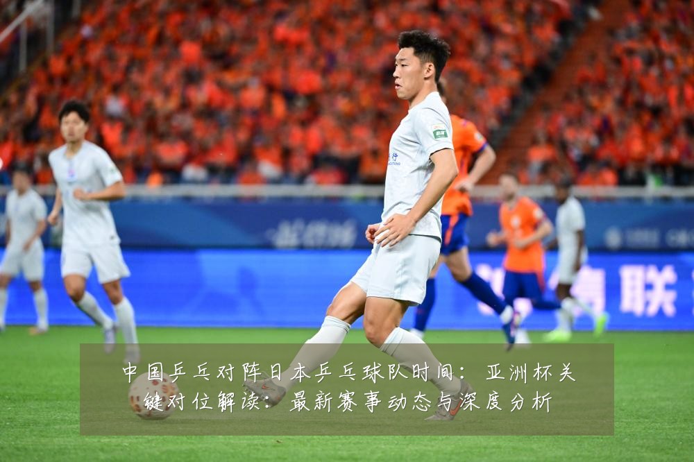 中国乒乓对阵日本乒乓球队时间：亚洲杯关键对位解读：最新赛事动态与深度分析